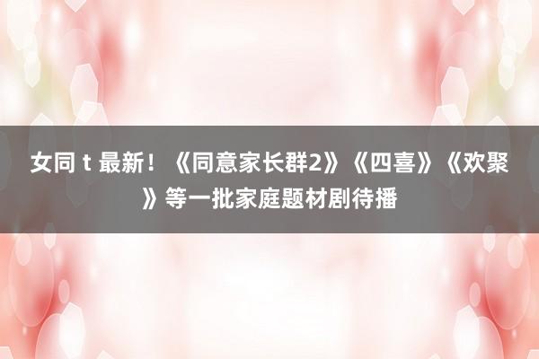 女同 t 最新！《同意家长群2》《四喜》《欢聚》等一批家庭题材剧待播