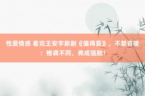 性爱情感 看完王安宇新剧《值得爱》，不禁咨嗟：格调不同，弗成强融！