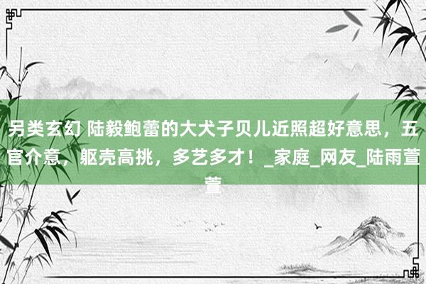 另类玄幻 陆毅鲍蕾的大犬子贝儿近照超好意思，五官介意，躯壳高挑，多艺多才！_家庭_网友_陆雨萱