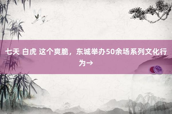 七天 白虎 这个爽脆，东城举办50余场系列文化行为→
