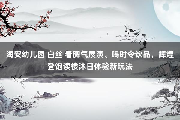 海安幼儿园 白丝 看脾气展演、喝时令饮品，辉煌登饱读楼沐日体验新玩法