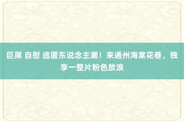 巨屌 自慰 逃匿东说念主潮！来通州海棠花巷，独享一整片粉色放浪