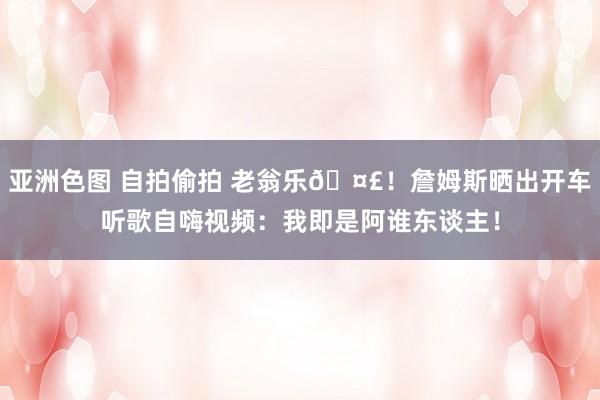 亚洲色图 自拍偷拍 老翁乐🤣！詹姆斯晒出开车听歌自嗨视频：我即是阿谁东谈主！