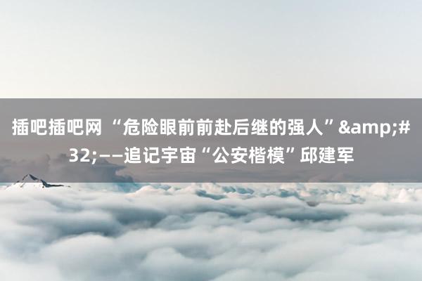 插吧插吧网 “危险眼前前赴后继的强人”&#32;——追记宇宙“公安楷模”邱建军