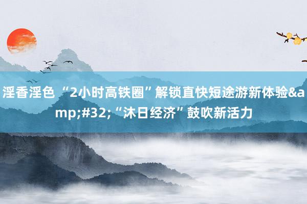 淫香淫色 “2小时高铁圈”解锁直快短途游新体验&#32;“沐日经济”鼓吹新活力