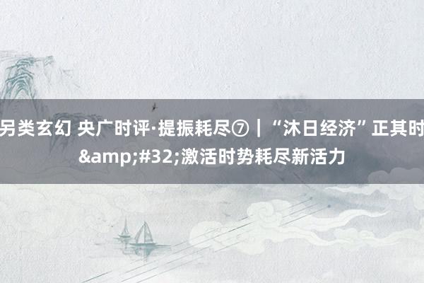 另类玄幻 央广时评·提振耗尽⑦｜“沐日经济”正其时&#32;激活时势耗尽新活力