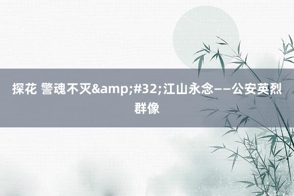 探花 警魂不灭&#32;江山永念——公安英烈群像