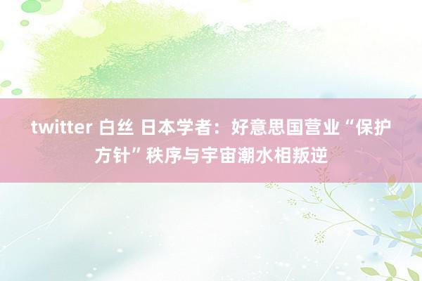 twitter 白丝 日本学者：好意思国营业“保护方针”秩序与宇宙潮水相叛逆