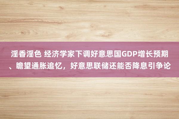 淫香淫色 经济学家下调好意思国GDP增长预期、瞻望通胀追忆，好意思联储还能否降息引争论