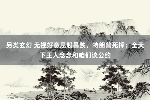 另类玄幻 无视好意思股暴跌，特朗普死撑：全天下王人念念和咱们谈公约