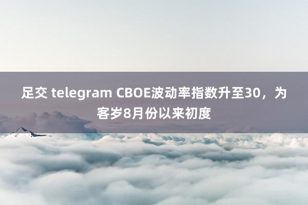 足交 telegram CBOE波动率指数升至30，为客岁8月份以来初度