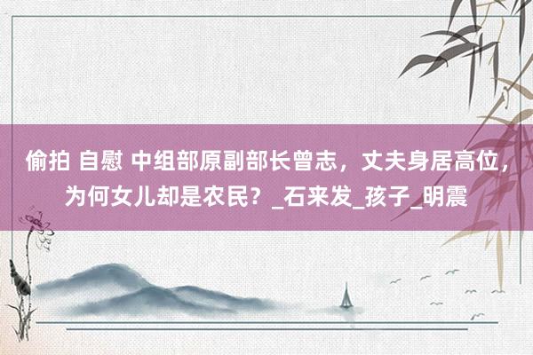 偷拍 自慰 中组部原副部长曾志，丈夫身居高位，为何女儿却是农民？_石来发_孩子_明震