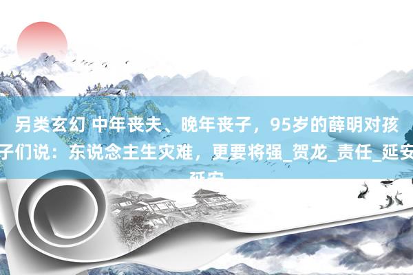 另类玄幻 中年丧夫、晚年丧子，95岁的薛明对孩子们说：东说念主生灾难，更要将强_贺龙_责任_延安
