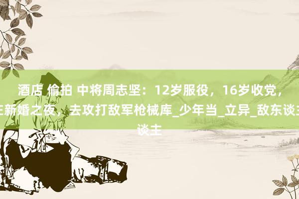 酒店 偷拍 中将周志坚：12岁服役，16岁收党，在新婚之夜，去攻打敌军枪械库_少年当_立异_敌东谈主