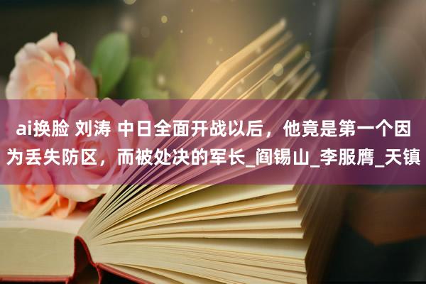 ai换脸 刘涛 中日全面开战以后，他竟是第一个因为丢失防区，而被处决的军长_阎锡山_李服膺_天镇