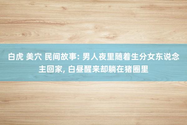 白虎 美穴 民间故事: 男人夜里随着生分女东说念主回家， 白昼醒来却躺在猪圈里