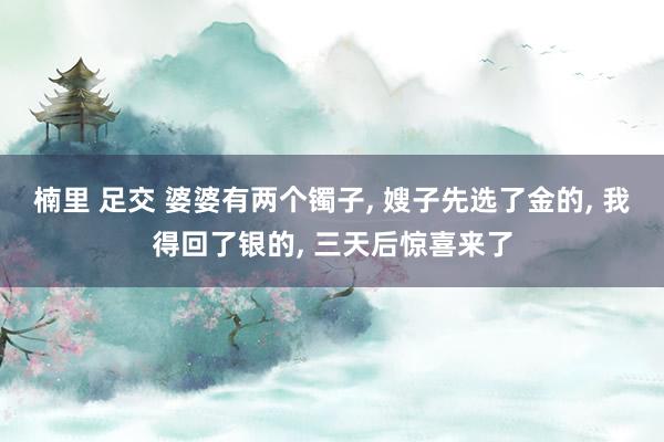 楠里 足交 婆婆有两个镯子， 嫂子先选了金的， 我得回了银的， 三天后惊喜来了