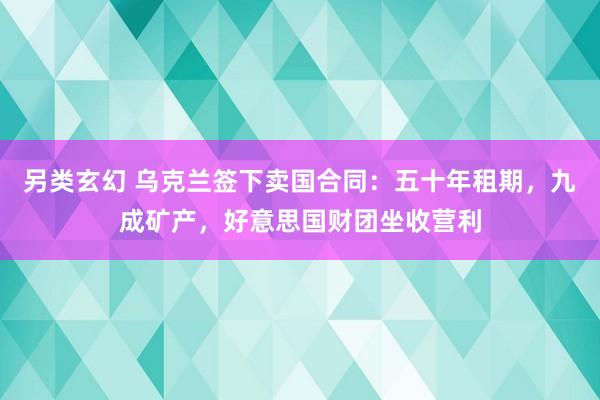 另类玄幻 乌克兰签下卖国合同：五十年租期，九成矿产，好意思国财团坐收营利