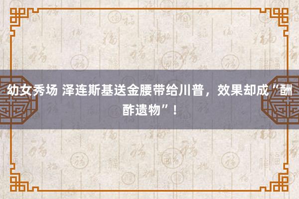 幼女秀场 泽连斯基送金腰带给川普，效果却成“酬酢遗物”！
