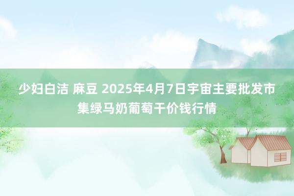 少妇白洁 麻豆 2025年4月7日宇宙主要批发市集绿马奶葡萄干价钱行情