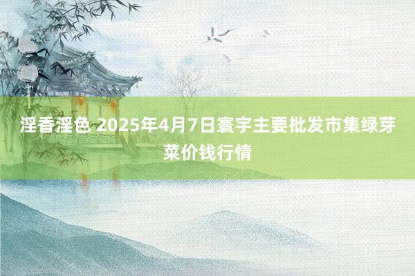 淫香淫色 2025年4月7日寰宇主要批发市集绿芽菜价钱行情