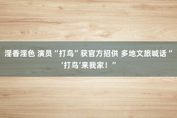 淫香淫色 演员“打鸟”获官方招供 多地文旅喊话“‘打鸟’来我家！”