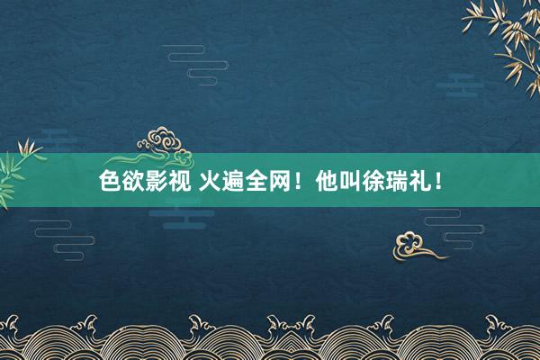 色欲影视 火遍全网！他叫徐瑞礼！