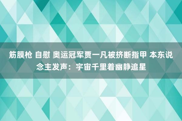 筋膜枪 自慰 奥运冠军贾一凡被挤断指甲 本东说念主发声：宇宙千里着幽静追星