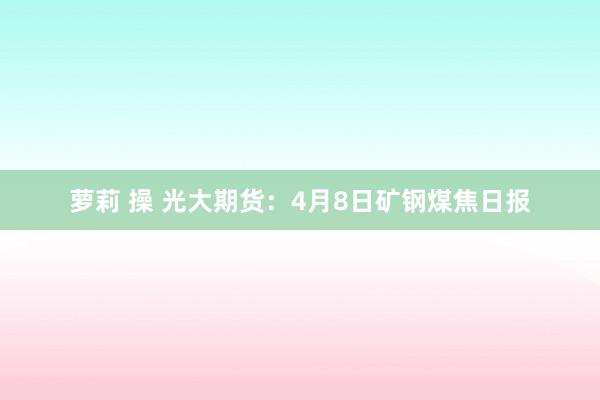 萝莉 操 光大期货：4月8日矿钢煤焦日报