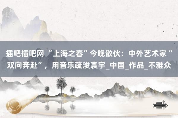 插吧插吧网 “上海之春”今晚散伙：中外艺术家“双向奔赴”，用音乐疏浚寰宇_中国_作品_不雅众