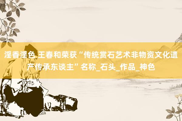 淫香淫色 王春和荣获“传统赏石艺术非物资文化遗产传承东谈主”名称_石头_作品_神色