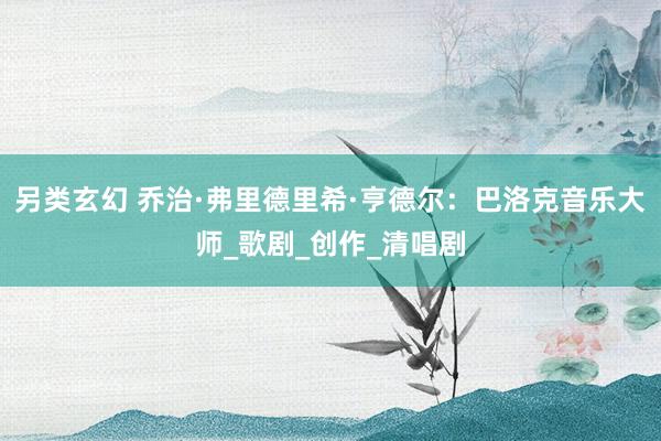 另类玄幻 乔治·弗里德里希·亨德尔：巴洛克音乐大师_歌剧_创作_清唱剧