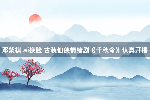 邓紫棋 ai换脸 古装仙侠情绪剧《千秋令》认真开播