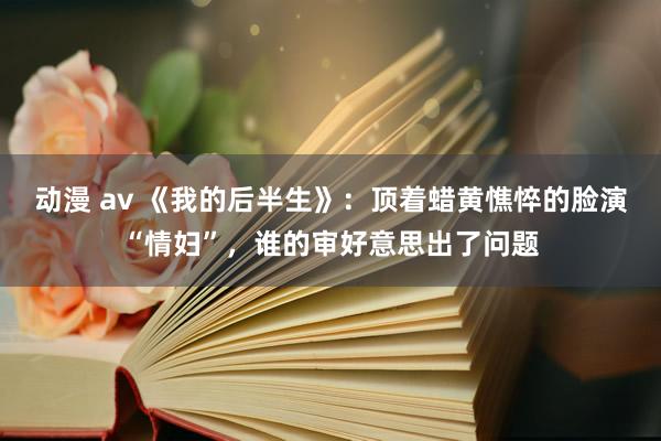 动漫 av 《我的后半生》：顶着蜡黄憔悴的脸演“情妇”，谁的审好意思出了问题