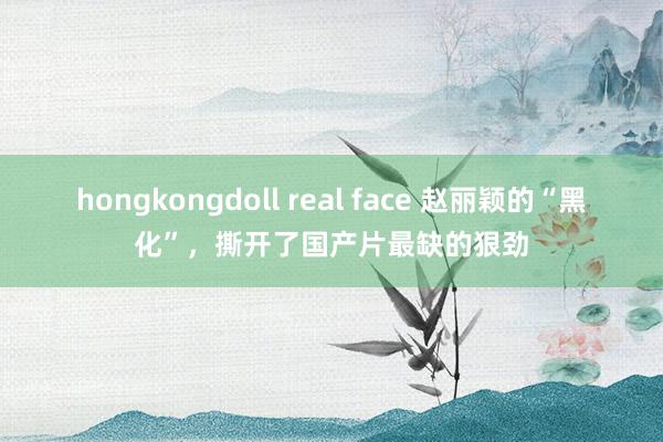 hongkongdoll real face 赵丽颖的“黑化”，撕开了国产片最缺的狠劲