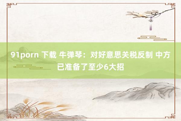 91porn 下载 牛弹琴：对好意思关税反制 中方已准备了至少6大招