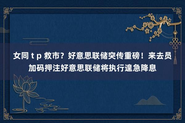 女同 t p 救市？好意思联储突传重磅！来去员加码押注好意思联储将执行遑急降息