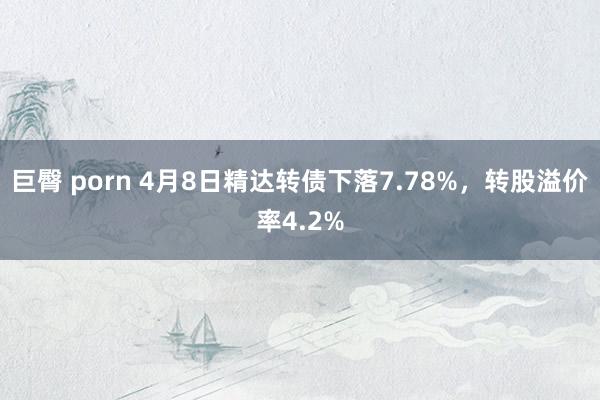 巨臀 porn 4月8日精达转债下落7.78%，转股溢价率4.2%