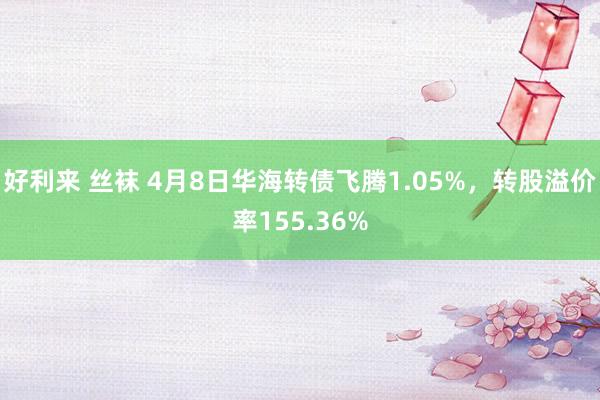 好利来 丝袜 4月8日华海转债飞腾1.05%，转股溢价率155.36%