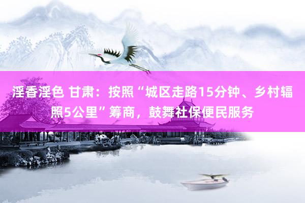 淫香淫色 甘肃：按照“城区走路15分钟、乡村辐照5公里”筹商，鼓舞社保便民服务