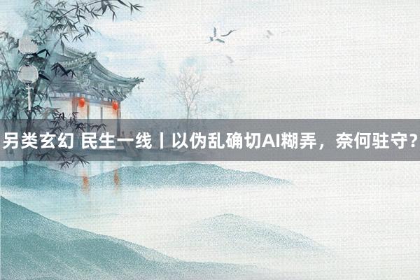另类玄幻 民生一线丨以伪乱确切AI糊弄，奈何驻守？