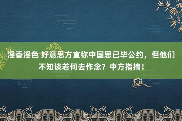淫香淫色 好意思方宣称中国思已毕公约，但他们不知谈若何去作念？中方指摘！