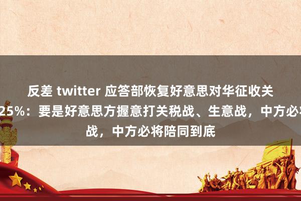 反差 twitter 应答部恢复好意思对华征收关税擢升到125%：要是好意思方握意打关税战、生意战，中方必将陪同到底
