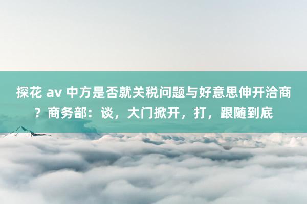 探花 av 中方是否就关税问题与好意思伸开洽商？商务部：谈，大门掀开，打，跟随到底