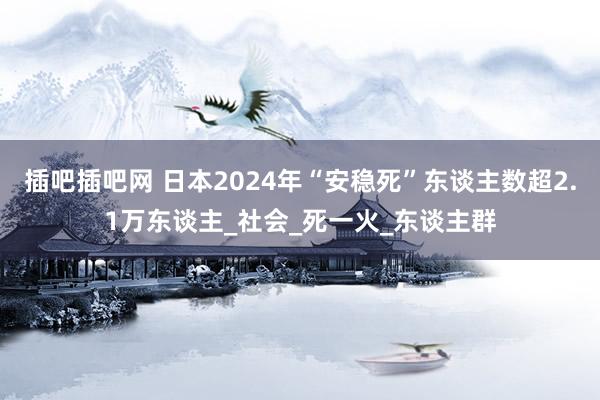 插吧插吧网 日本2024年“安稳死”东谈主数超2.1万东谈主_社会_死一火_东谈主群