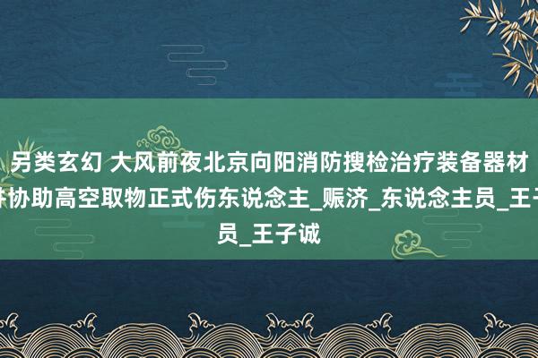 另类玄幻 大风前夜北京向阳消防搜检治疗装备器材，并协助高空取物正式伤东说念主_赈济_东说念主员_王子诚
