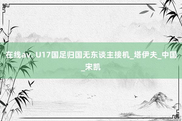 在线av. U17国足归国无东谈主接机_塔伊夫_中国_宋凯
