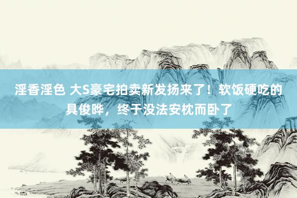 淫香淫色 大S豪宅拍卖新发扬来了！软饭硬吃的具俊晔，终于没法安枕而卧了