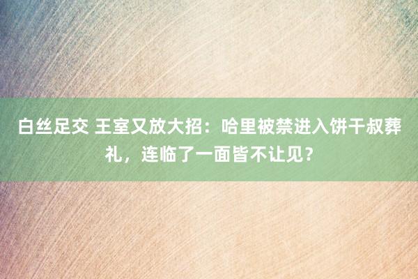 白丝足交 王室又放大招：哈里被禁进入饼干叔葬礼，连临了一面皆不让见？