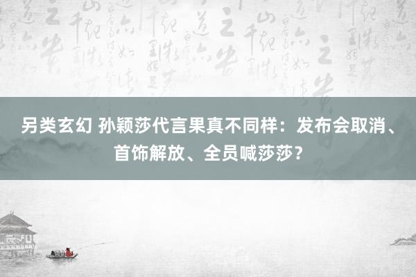 另类玄幻 孙颖莎代言果真不同样：发布会取消、首饰解放、全员喊莎莎？